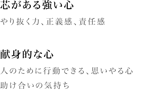 [芯がある強い心]やり抜く力、正義感、責任感 / [他人を思いやる心]人のために心の強さを発揮できる / [自己犠牲の精神]思いやりの心をさらに昇華させた人のために身や心を削ろうとする心