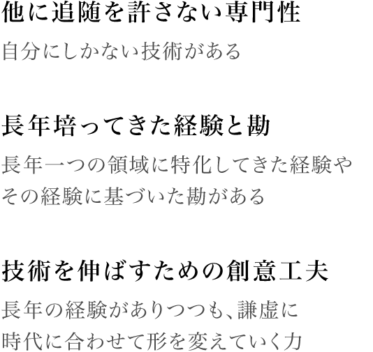 [他に追随を許さない専門性]自分にしかない技術がある / [長年培ってきた経験と勘]長年一つの領域に特化してきた経験やその経験に基づいた勘がある / [技術を伸ばすための創意工夫]長年の経験がありつつも、謙虚に時代に合わせて形を変えていく力