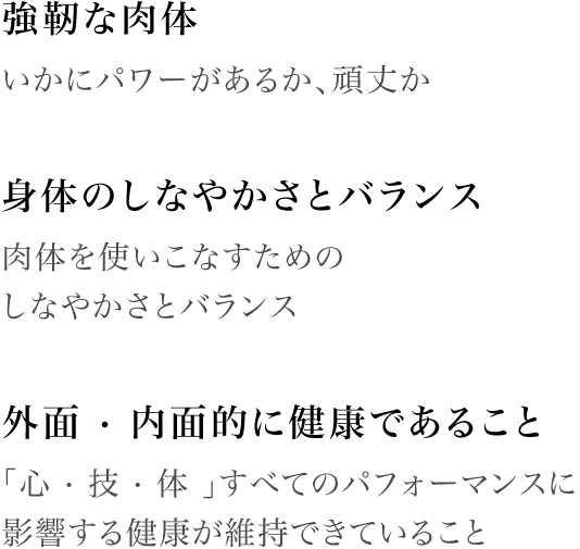 [強靭な肉体]いかにパワーがあるか、頑丈か / [身体のしなやかさとバランス]肉体を使いこなすためのしなやかさとバランス / [外面 · 内面的に健康であること]｢心 · 技 · 体 ｣すべてのパフォーマンス影響する健康が維持できていること